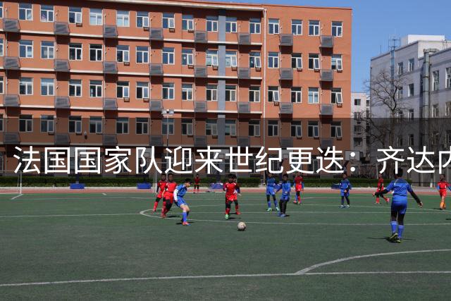 法国国家队迎来世纪更迭：齐达内接棒德尚开启新时代
