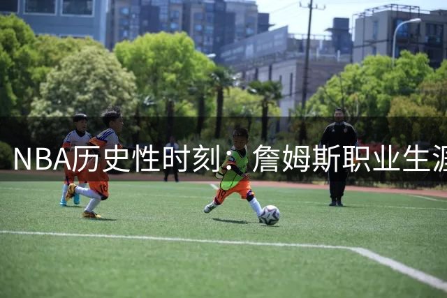 NBA历史性时刻：詹姆斯职业生涯走向牵动联盟格局